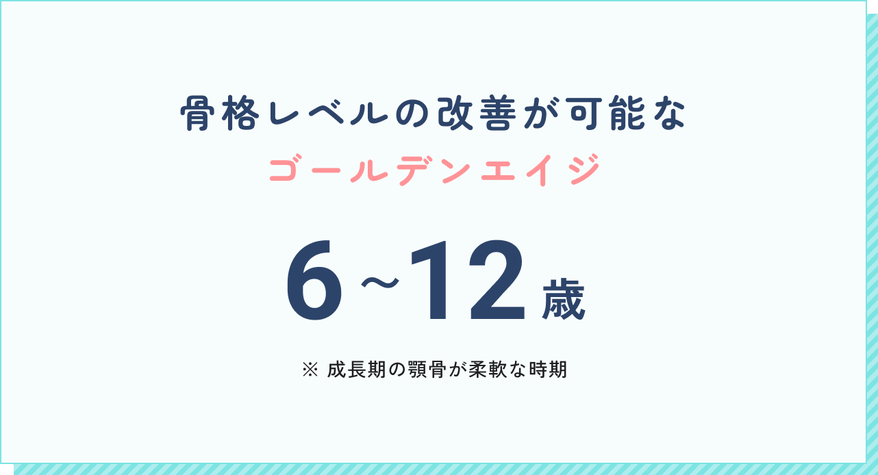 骨格レベルの改善が可能なゴールデンエイジ。6~12歳。（成長期の顎骨が柔軟な時期）