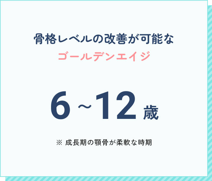 骨格レベルの改善が可能なゴールデンエイジ。6~12歳。（成長期の顎骨が柔軟な時期）