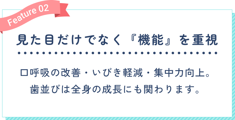 見た目だけでなく『機能』を重視。口呼吸の改善・いびき軽減・集中力向上。歯並びは全身の成長にも関わります。