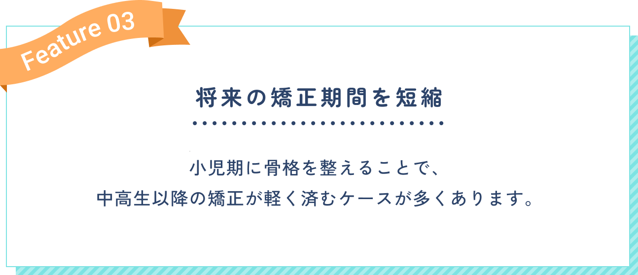 将来の矯正期間を短縮。小児期に骨格を整えることで、中高生以降の矯正が軽く済むケースが多くあります。
