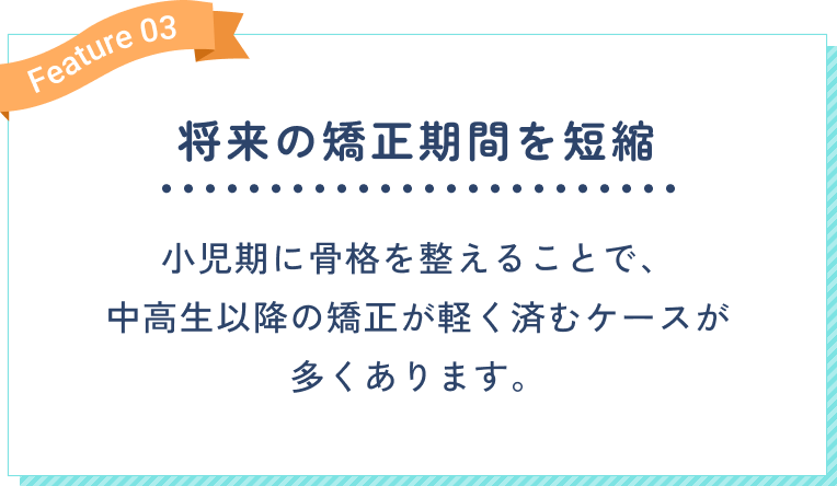 将来の矯正期間を短縮。小児期に骨格を整えることで、中高生以降の矯正が軽く済むケースが多くあります。