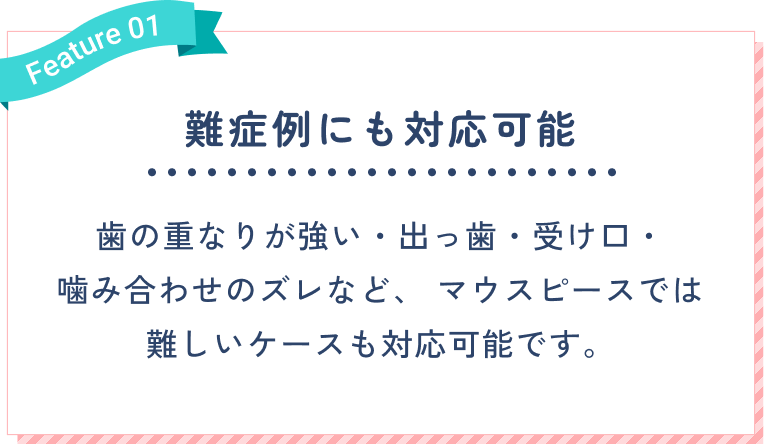 難症例にも対応可能。歯の重なりが強い・出っ歯・受け口・噛み合わせのズレなど、マウスピースでは難しいケースも対応可能です。