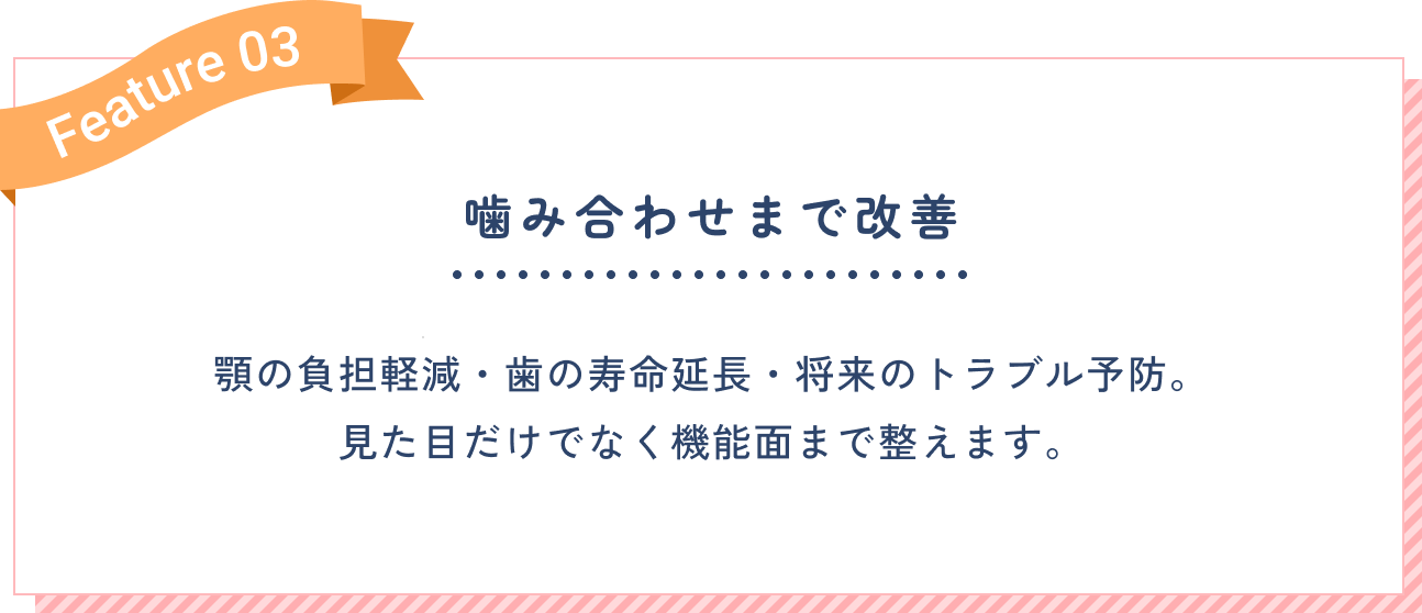 噛み合わせまで改善。顎の負担軽減・歯の寿命延長・将来のトラブル予防。見た目だけでなく機能面まで整えます。