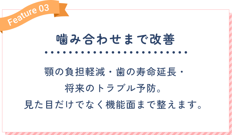 噛み合わせまで改善。顎の負担軽減・歯の寿命延長・将来のトラブル予防。見た目だけでなく機能面まで整えます。