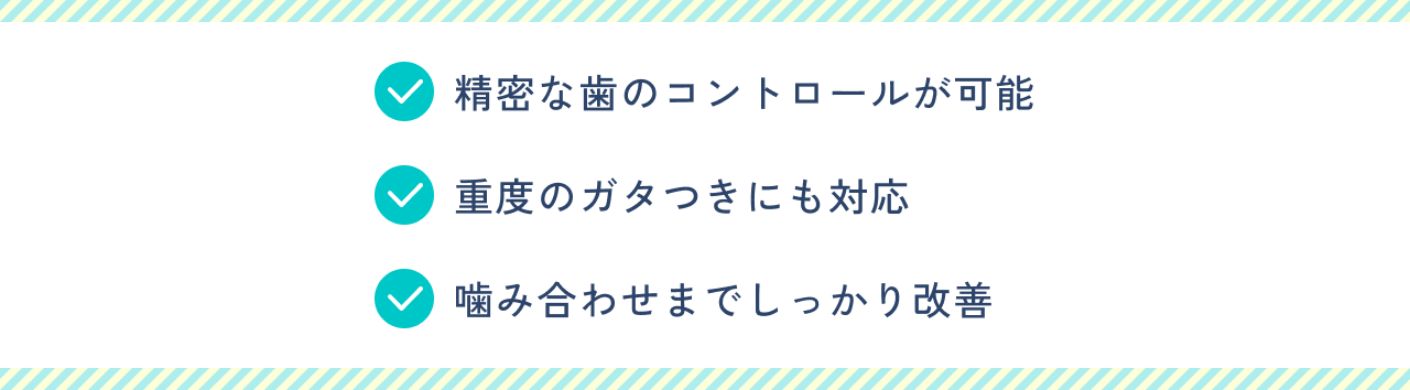 精密な歯のコントロールが可能。重度のガタつきにも対応。噛み合わせまでしっかり改善。